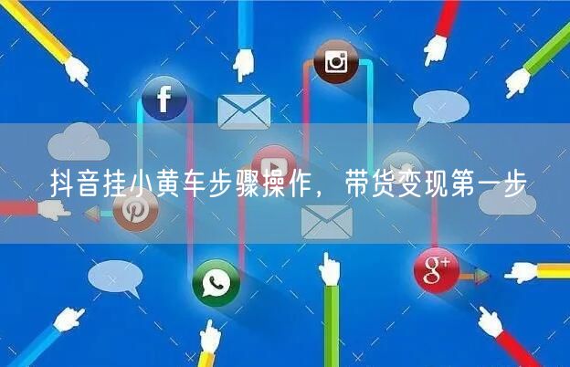 抖音挂小黄车步骤操作，带货变现第一步