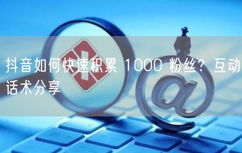 抖音如何快速积累 1000 粉丝？互动话术分享