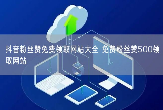 抖音粉丝赞免费领取网站大全 免费粉丝赞500领取网站