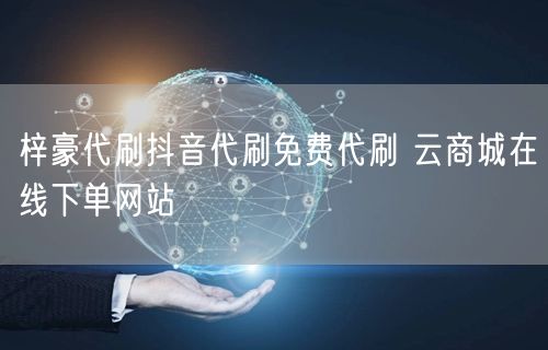 梓豪代刷抖音代刷免费代刷 云商城在线下单网站