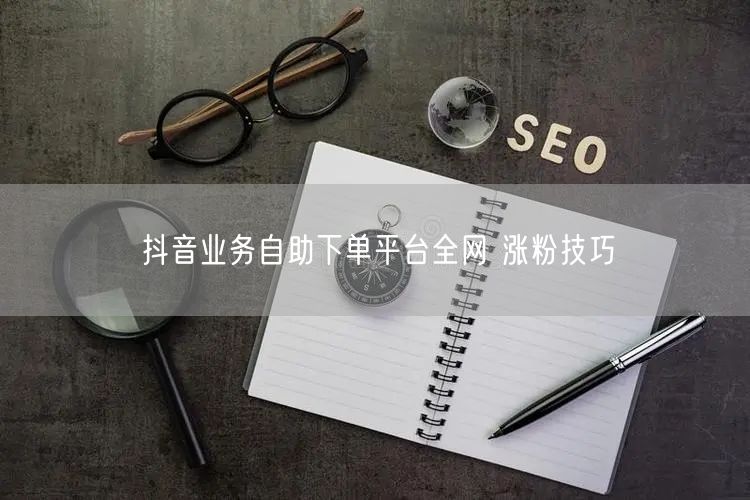 抖音业务自助下单平台全网 涨粉技巧