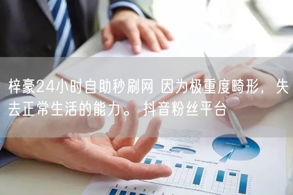梓豪24小时自助秒刷网 因为极重度畸形，失去正常生活的能力。 抖音粉丝平台