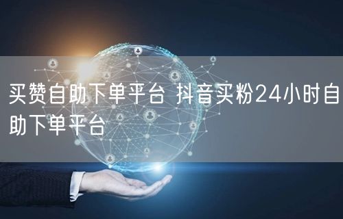 买赞自助下单平台 抖音买粉24小时自助下单平台
