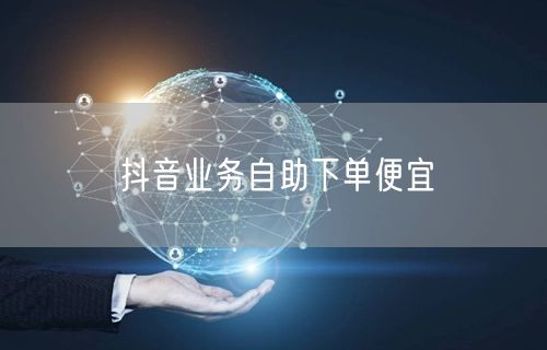 抖音业务自助下单便宜